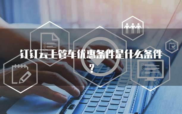 钉钉云上管车优惠条件是什么条件？