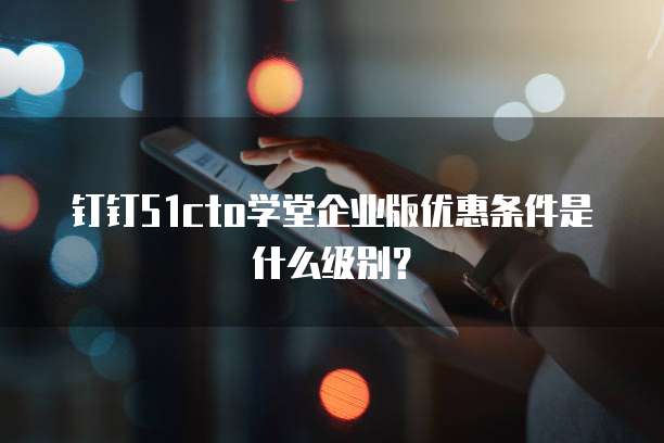 钉钉51cto学堂企业版优惠条件是什么级别?