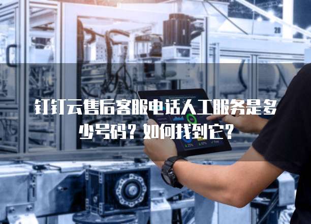 钉钉云售后客服电话人工服务是多少号码?如何找到它?