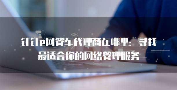 钉钉e网管车代理商在哪里:寻找最适合你的网络管理服务