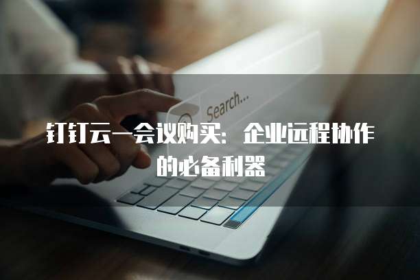 钉钉云一会议购买：企业远程协作的必备利器