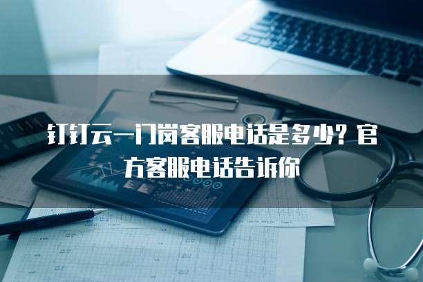钉钉云一门岗客服电话是多少？官方客服电话告诉你