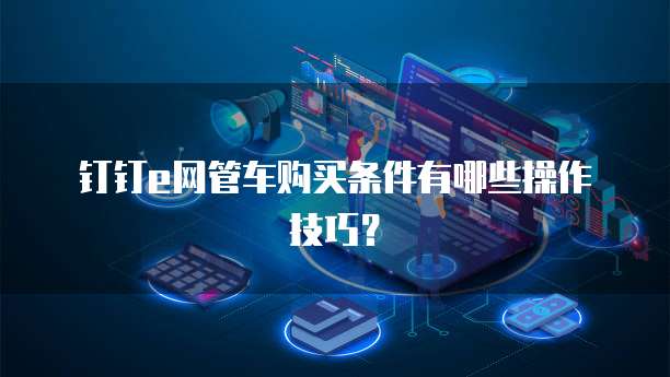 钉钉e网管车购买条件有哪些操作技巧？
