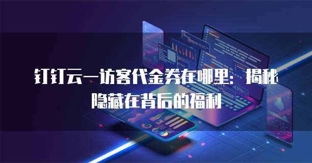 钉钉云一访客代金券在哪里：揭秘隐藏在背后的福利