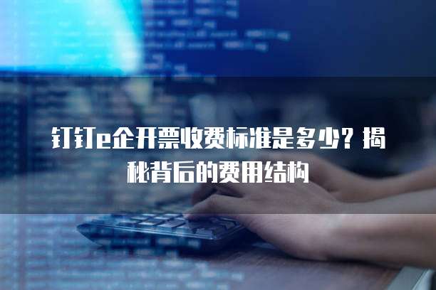 钉钉e企开票收费标准是多少?揭秘背后的费用结构