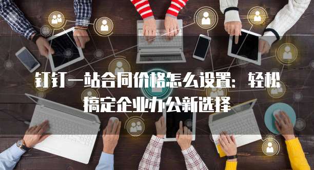 钉钉一站合同价格怎么设置:轻松搞定企业办公新选择
