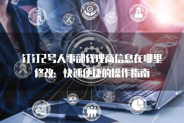 钉钉2号人事部代理商信息在哪里修改:快速便捷的操作指南