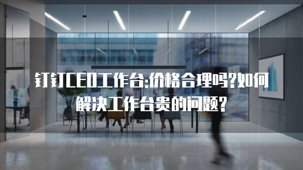 钉钉CEO工作台:价格合理吗?如何解决工作台贵的问题?