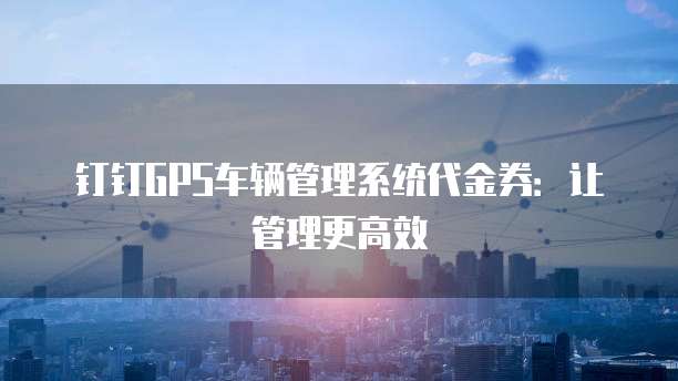 钉钉GPS车辆管理系统代金券:让管理更高效