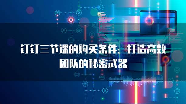 钉钉三节课的购买条件：打造高效团队的秘密武器