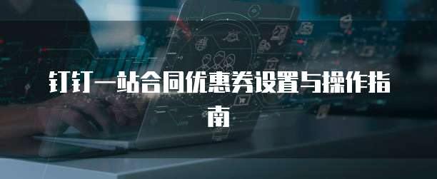 钉钉一站合同优惠券设置与操作指南