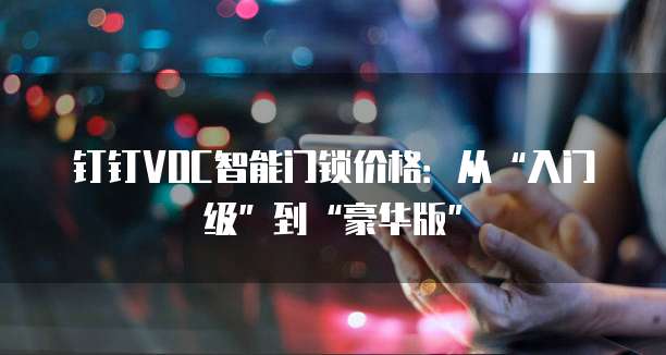 钉钉VOC智能门锁价格：从&ldquo;入门级&rdquo;到&ldquo;豪华版&rdquo;