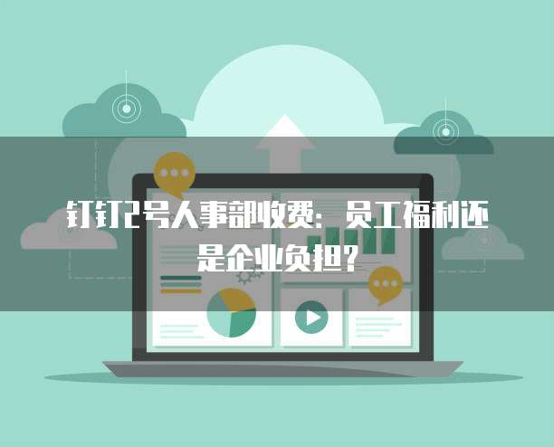 钉钉2号人事部收费：员工福利还是企业负担？