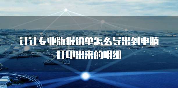 钉钉专业版报价单怎么导出到电脑打印出来的明细