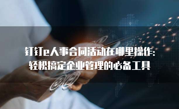 钉钉e人事合同活动在哪里操作:轻松搞定企业管理的必备工具