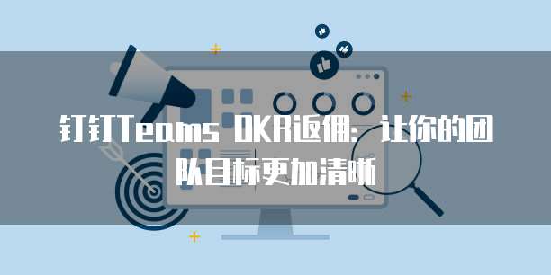 钉钉Teams OKR返佣:让你的团队目标更加清晰