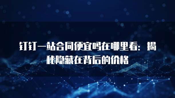 钉钉一站合同便宜吗在哪里看：揭秘隐藏在背后的价格