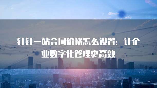 钉钉一站合同价格怎么设置：让企业数字化管理更高效