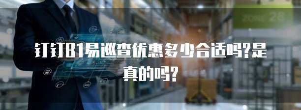 钉钉B1易巡查优惠多少合适吗?是真的吗?
