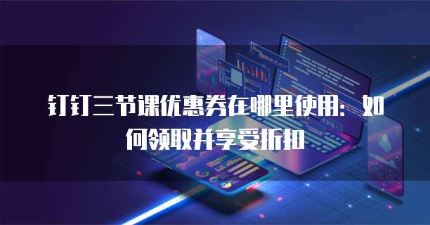 钉钉三节课优惠券在哪里使用:如何领取并享受折扣