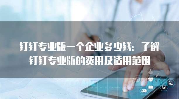 钉钉专业版一个企业多少钱：了解钉钉专业版的费用及适用范围