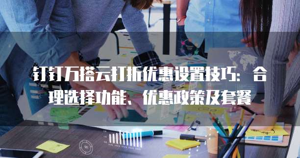 钉钉万搭云打折优惠设置技巧:合理选择功能、优惠政策及套餐