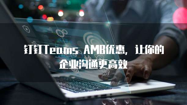 钉钉Teams AMB优惠,让你的企业沟通更高效