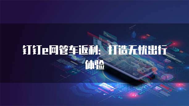 钉钉e网管车返利：打造无忧出行体验