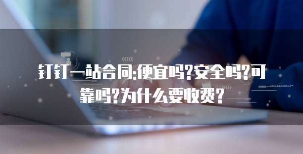 钉钉一站合同:便宜吗?安全吗?可靠吗?为什么要收费?