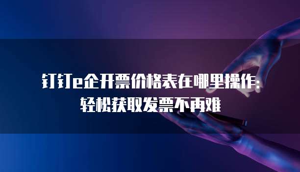钉钉e企开票价格表在哪里操作:轻松获取发票不再难