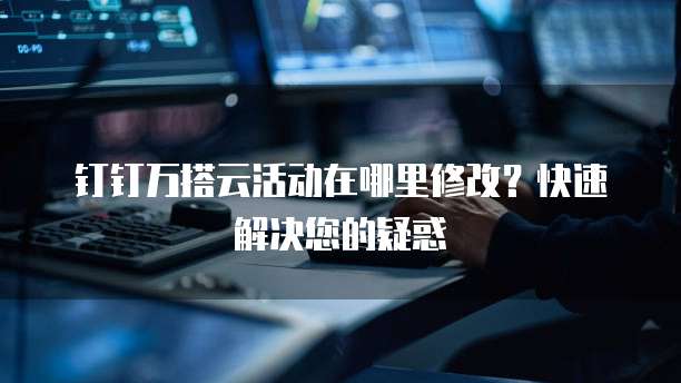 钉钉万搭云活动在哪里修改？快速解决您的疑惑