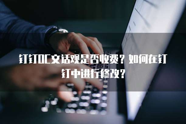 钉钉OC文话观是否收费？如何在钉钉中进行修改？