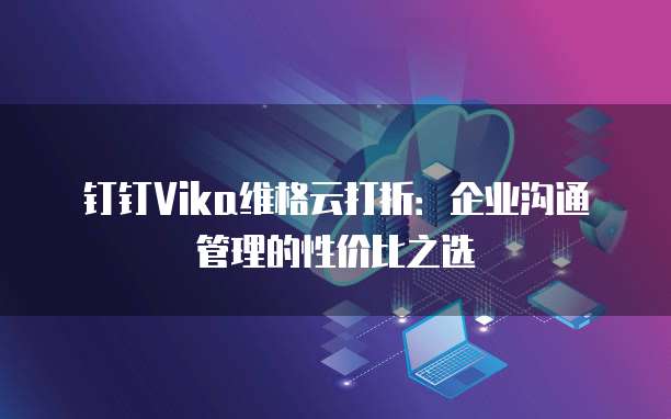钉钉Vika维格云打折:企业沟通管理的性价比之选