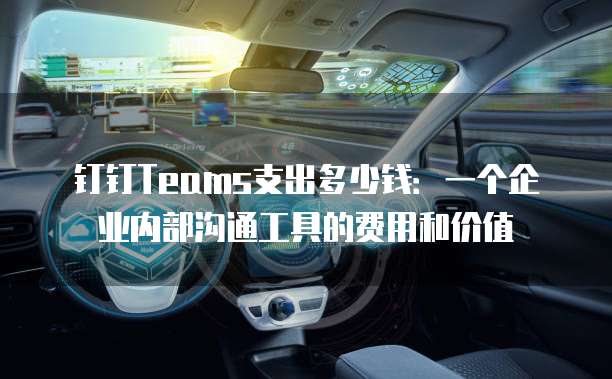 钉钉Teams支出多少钱:一个企业内部沟通工具的费用和价值