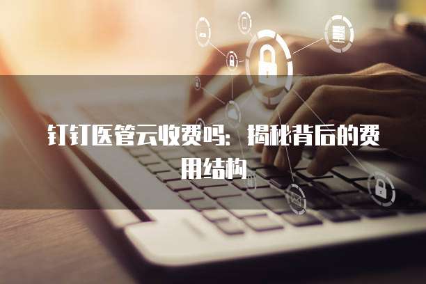 钉钉医管云收费吗：揭秘背后的费用结构