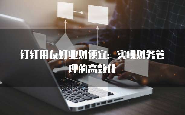 钉钉用友好业财便宜:实现财务管理的高效化