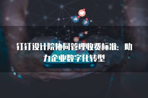 钉钉设计院协同管理收费标准:助力企业数字化转型