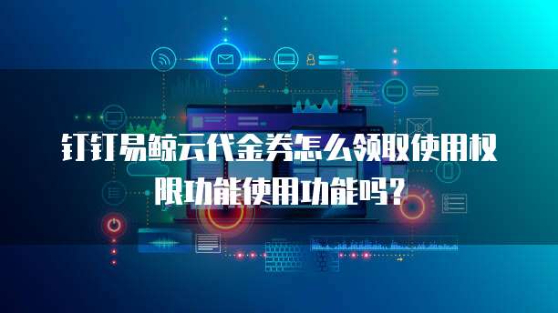 钉钉易鲸云代金券怎么领取使用权限功能使用功能吗?