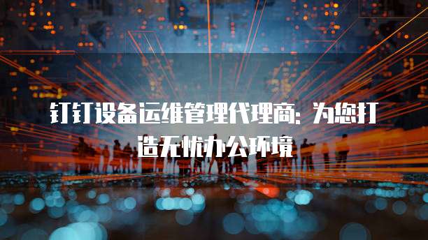 钉钉设备运维管理代理商: 为您打造无忧办公环境