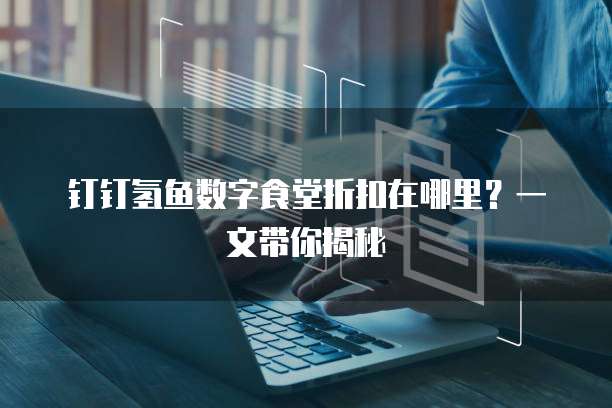 钉钉氢鱼数字食堂折扣在哪里?一文带你揭秘