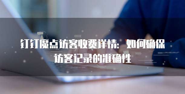 钉钉魔点访客收费详情:如何确保访客记录的准确性