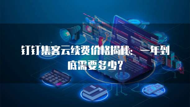 钉钉集客云续费价格揭秘:一年到底需要多少?