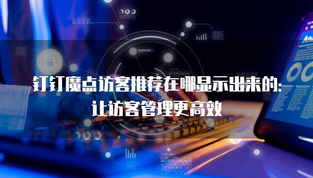 钉钉魔点访客推荐在哪显示出来的:让访客管理更高效