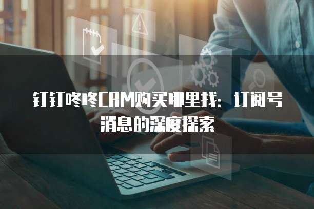 钉钉咚咚CRM购买哪里找:订阅号消息的深度探索