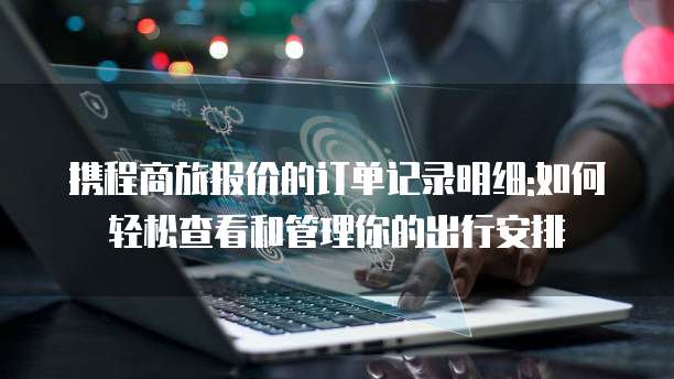 携程商旅报价的订单记录明细:如何轻松查看和管理你的出行安排