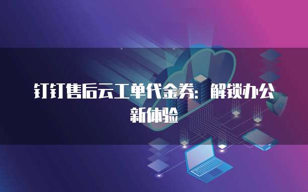 钉钉售后云工单代金券：解锁办公新体验