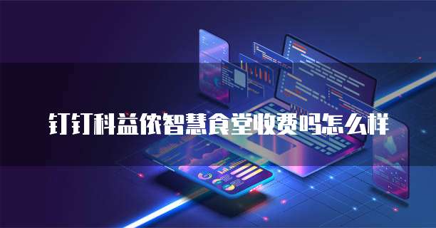 钉钉科益侬智慧食堂收费吗怎么样