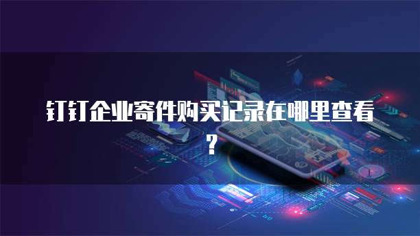 钉钉企业寄件购买记录在哪里查看？