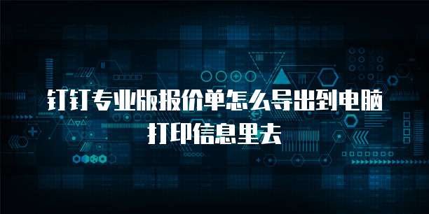 钉钉专业版报价单怎么导出到电脑打印信息里去