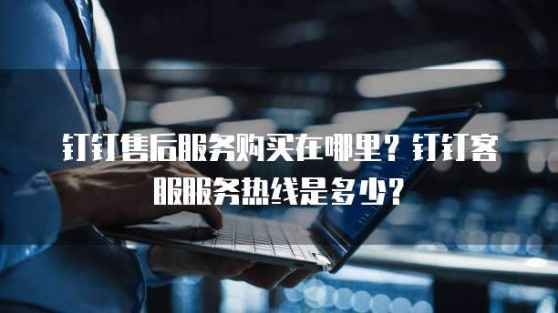 钉钉售后服务购买在哪里？钉钉客服服务热线是多少？